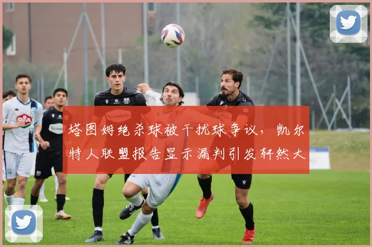 塔图姆绝杀球被干扰球争议，凯尔特人联盟报告显示漏判引发轩然大波