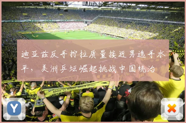 迪亚兹反手拧拉质量接近男选手水平，美洲乒坛崛起挑战中国统治